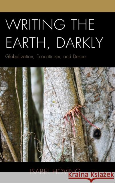 Writing the Earth, Darkly: Globalization, Ecocriticism, and Desire Isabel Hoving 9781498526753 Lexington Books