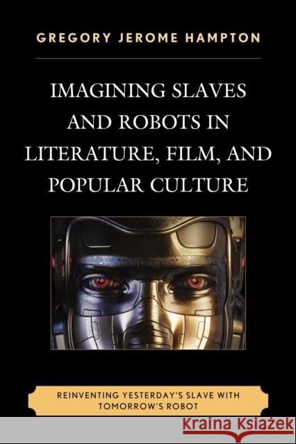 Imagining Slaves and Robots in Literature, Film, and Popular Culture: Reinventing Yesterday's Slave with Tomorrow's Robot Gregory Jerome Hampton 9781498527583