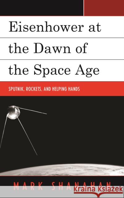 Eisenhower at the Dawn of the Space Age: Sputnik, Rockets, and Helping Hands Mark Shanahan 9781498528146 Lexington Books