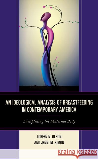 An Ideological Analysis of Breastfeeding in Contemporary America: Disciplining the Maternal Body Loreen N. Olson Jenni M. Simon 9781498531290