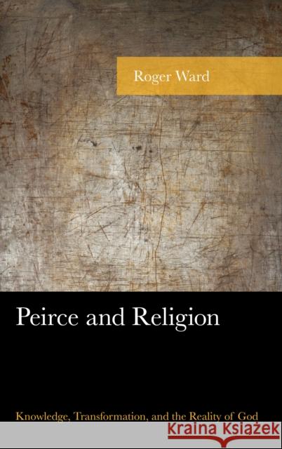 Peirce and Religion: Knowledge, Transformation, and the Reality of God Roger Ward 9781498531504