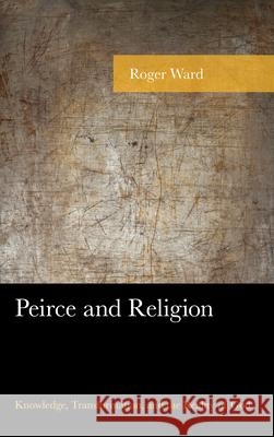 Peirce and Religion: Knowledge, Transformation, and the Reality of God Roger Ward 9781498531528