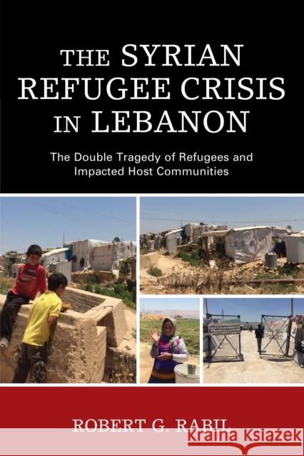 The Syrian Refugee Crisis in Lebanon: The Double Tragedy of Refugees and Impacted Host Communities Robert G. Rabil 9781498535120 Lexington Books