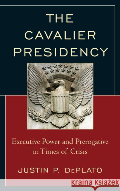 The Cavalier Presidency: Executive Power and Prerogative in Times of Crisis Justin P. DePlato 9781498536196 Lexington Books