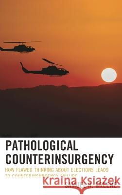 Pathological Counterinsurgency: How Flawed Thinking about Elections Leads to Counterinsurgency Failure Samuel R. Greene 9781498538183