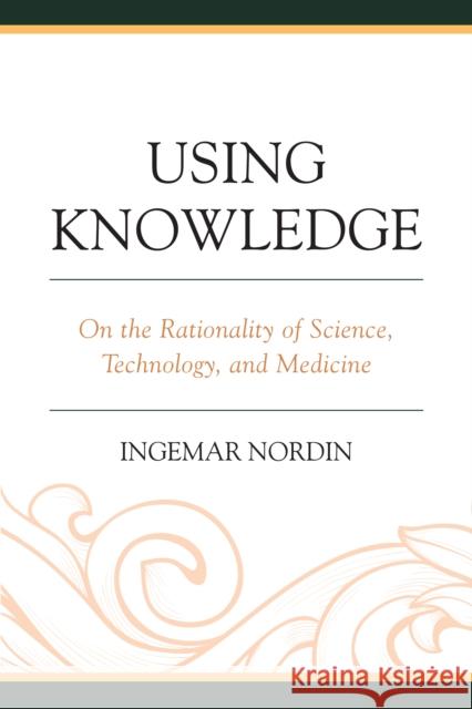 Using Knowledge: On the Rationality of Science, Technology, and Medicine Ingemar Nordin 9781498541091 Lexington Books