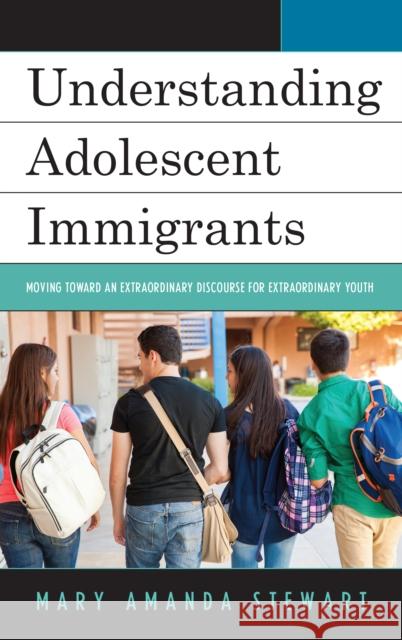 Understanding Adolescent Immigrants: Moving toward an Extraordinary Discourse for Extraordinary Youth Stewart, Mary Amanda 9781498544931