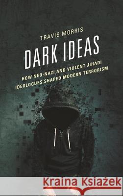 Dark Ideas: How Neo-Nazi and Violent Jihadi Ideologues Shaped Modern Terrorism Travis Morris 9781498548724