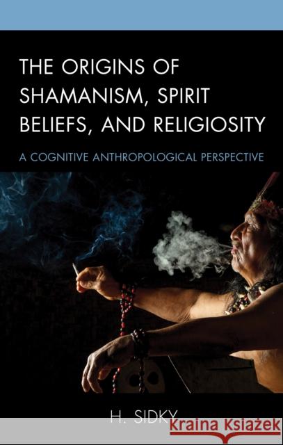 The Origins of Shamanism, Spirit Beliefs, and Religiosity: A Cognitive Anthropological Perspective Sidky, H. 9781498551892 Lexington Books