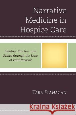 Narrative Medicine in Hospice Care: Identity, Practice, and Ethics Through the Lens of Paul Ricoeur Tara Flanagan 9781498554640 Lexington Books