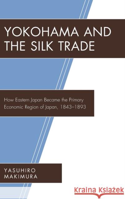 Yokohama and the Silk Trade: How Eastern Japan Became the Primary Economic Region of Japan, 1843–1893 Yasuhiro Makimura 9781498555593 Lexington Books