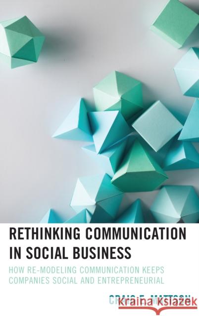 Rethinking Communication in Social Business: How Re-Modeling Communication Keeps Companies Social and Entrepreneurial Craig E. Mattson 9781498555906 Lexington Books