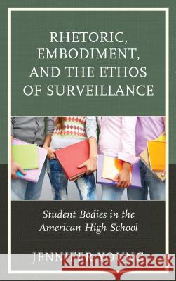Rhetoric, Embodiment, and the Ethos of Surveillance: Student Bodies in the American High School Jennifer Young 9781498555999
