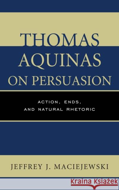 Thomas Aquinas on Persuasion: Action, Ends, and Natural Rhetoric Maciejewski, Jeffrey J. 9781498556958 Lexington Books
