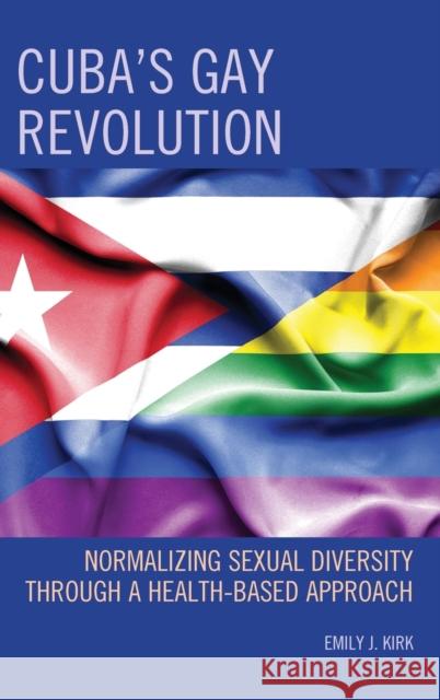 Cuba's Gay Revolution: Normalizing Sexual Diversity Through a Health-Based Approach Emily J. Kirk 9781498557665 Lexington Books