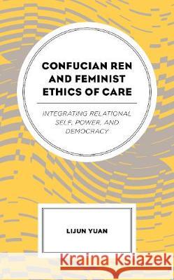 Confucian Ren and Feminist Ethics of Care: Integrating Relational Self, Power, and Democracy Lijun Yuan   9781498558204 Lexington Books