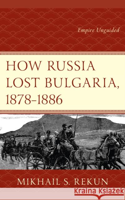 How Russia Lost Bulgaria, 1878-1886: Empire Unguided Mikhail S. Rekun 9781498559638 Lexington Books