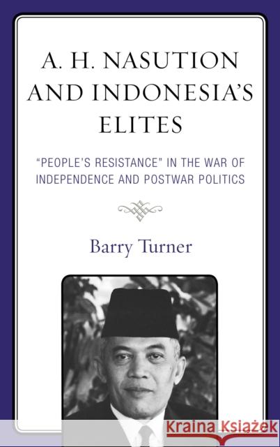 A. H. Nasution and Indonesia's Elites: People's Resistance in the War of Independence and Postwar Politics Barry Turner 9781498560115 Lexington Books