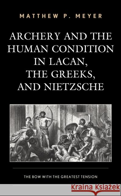 Archery and the Human Condition in Lacan, the Greeks, and Nietzsche: The Bow with the Greatest Tension Matthew P. Meyer 9781498560443