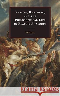 Reason, Rhetoric, and the Philosophical Life in Plato's Phaedrus Tiago Lier 9781498562805