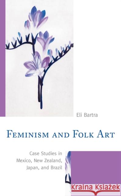 Feminism and Folk Art: Case Studies in Mexico, New Zealand, Japan, and Brazil Eli Bartra 9781498564359 Lexington Books