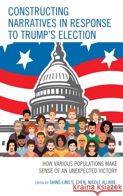 Constructing Narratives in Response to Trump's Election: How Various Populations Make Sense of an Unexpected Victory Shing-Ling S. Chen Nicole Allaire Joyce Zhuojun Chen 9781498564540 Lexington Books