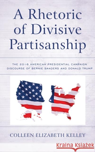A Rhetoric of Divisive Partisanship: The 2016 American Presidential Campaign Discourse of Bernie Sanders and Donald Trump Colleen Elizabeth Kelley 9781498564571 Lexington Books