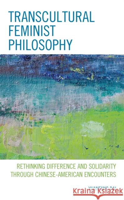 Transcultural Feminist Philosophy: Rethinking Difference and Solidarity Through Chinese - American Encounters Yuanfang Dai 9781498564816 Lexington Books