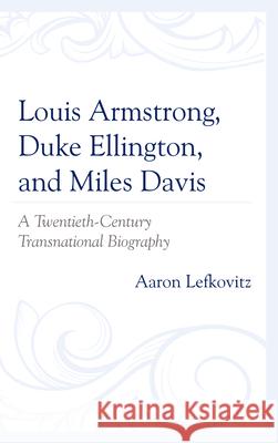 Louis Armstrong, Duke Ellington, and Miles Davis: A Twentieth-Century Transnational Biography Aaron Lefkovitz   9781498567534 