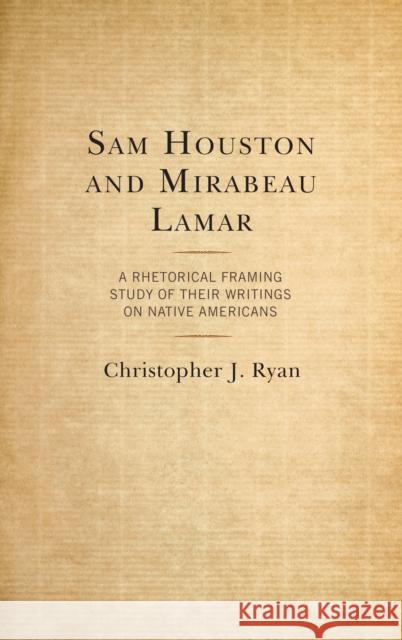 Sam Houston and Mirabeau Lamar: A Rhetorical Framing Study of Their Writings on Native Americans Christopher Ryan 9781498567725