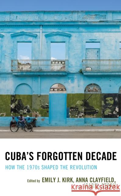 Cuba's Forgotten Decade: How the 1970s Shaped the Revolution Emily J. Kirk Anna Clayfield Isabel Story 9781498568739 Lexington Books