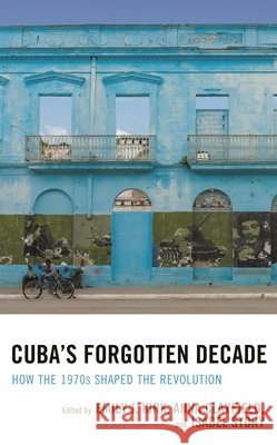 Cuba's Forgotten Decade: How the 1970s Shaped the Revolution Emily J. Kirk Anna Clayfield Isabel M. Story 9781498568753 Lexington Books
