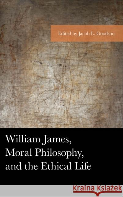 William James, Moral Philosophy, and the Ethical Life Jacob L. Goodson Guy Axtell Gregory Eiselein 9781498571081