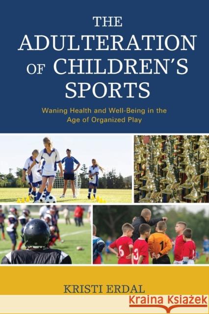 The Adulteration of Children's Sports: Waning Health and Well-Being in the Age of Organized Play Kristi Erdal 9781498571531 Lexington Books