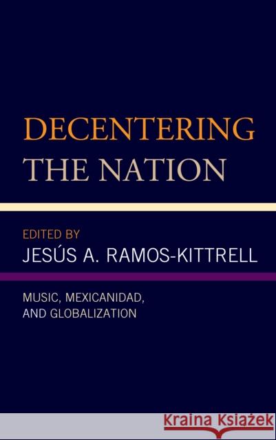 Decentering the Nation: Music, Mexicanidad, and Globalization Jes Ramos-Kittrell Alegre Gonzalez Lizette a.               Ana R. Alonso-Minutti 9781498573177 Lexington Books