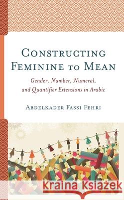 Constructing Feminine to Mean: Gender, Number, Numeral, and Quantifier Extensions in Arabic Abdelkader Fass 9781498574556 Lexington Books
