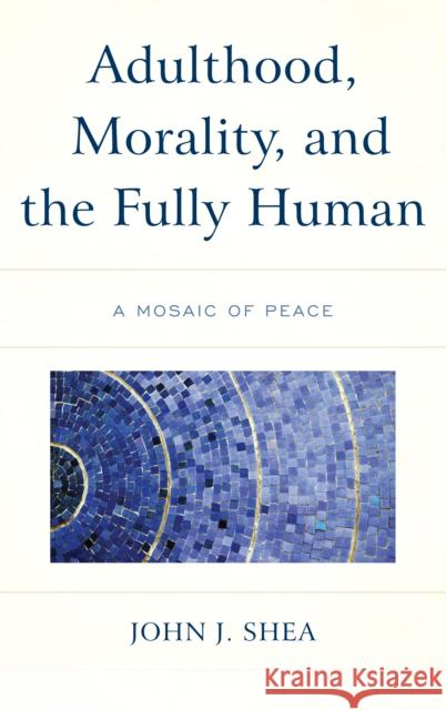 Adulthood, Morality, and the Fully Human: A Mosaic of Peace John J. Shea 9781498574785 Lexington Books