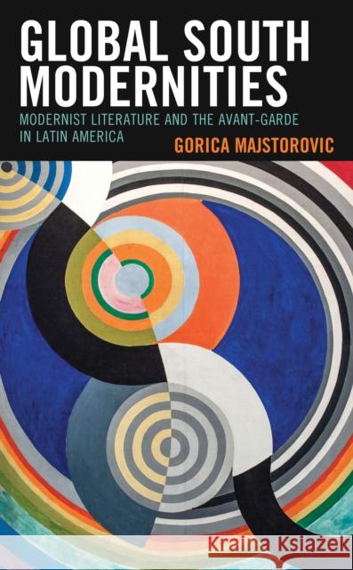 Global South Modernities: Modernist Literature and the Avant-Garde in Latin America Gorica Majstorovic 9781498576178 Lexington Books