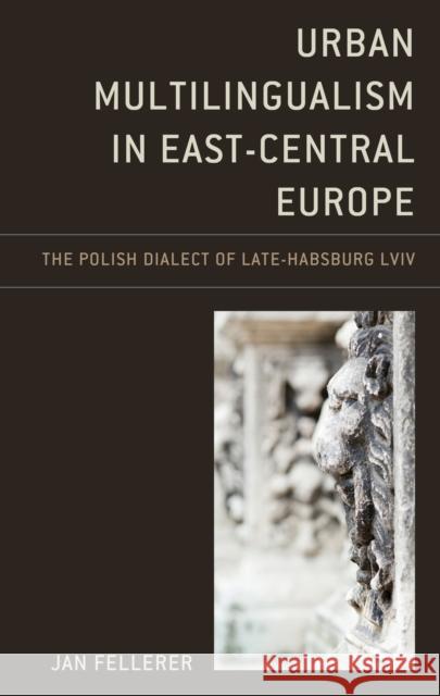Urban Multilingualism in East-Central Europe: The Polish Dialect of Late-Habsburg LVIV Jan Fellerer 9781498580144