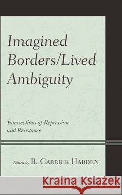 Imagined Borders/Lived Ambiguity: Intersections of Repression and Resistance B. Garrick Harden Hilario II Molina Robert F. Carley 9781498580991
