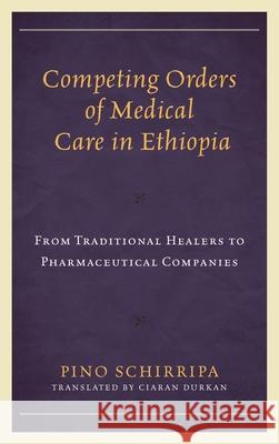 Competing Orders of Medical Care in Ethiopia: From Traditional Healers to Pharmaceutical Companies Pino Schirripa Ciaran Durkan 9781498581561