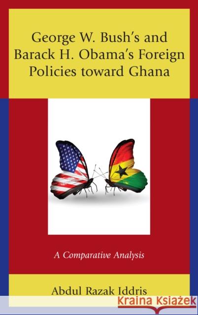 George W. Bush's and Barack H. Obama's Foreign Policies Toward Ghana: A Comparative Analysis Abdul Razak Iddris 9781498582117