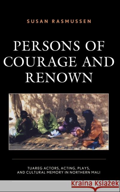Persons of Courage and Renown: Tuareg Actors, Acting, Plays, and Cultural Memory in Northern Mali Susan Rasmussen 9781498582575 Lexington Books