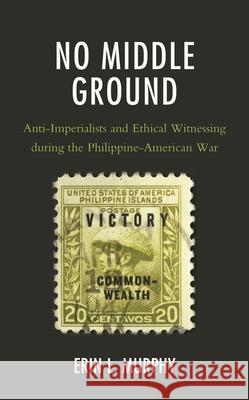 No Middle Ground: Anti-Imperialists and Ethical Witnessing During the Philippine-American War Erin L. Murphy 9781498582667