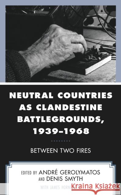 Neutral Countries as Clandestine Battlegrounds, 1939-1968: Between Two Fires Andr Gerolymatos Denis Smyth James Horncastle 9781498583206 Lexington Books