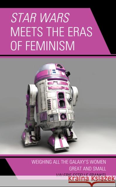 Star Wars Meets the Eras of Feminism: Weighing All the Galaxy's Women Great and Small Valerie Estelle Frankel 9781498583862 Lexington Books