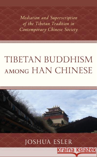 Tibetan Buddhism Among Han Chinese: Mediation and Superscription of the Tibetan Tradition in Contemporary Chinese Society Joshua Esler 9781498584647 Lexington Books