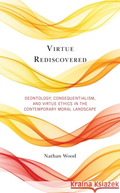 Virtue Rediscovered: Deontology, Consequentialism, and Virtue Ethics in the Contemporary Moral Landscape Nathan Wood 9781498585323 Lexington Books