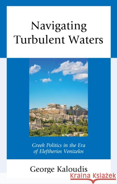 Navigating Turbulent Waters: Greek Politics in the Era of Eleftherios Venizelos George Kaloudis 9781498587389 Lexington Books