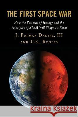 The First Space War: How the Patterns of History and the Principles of Stem Will Shape Its Form J. Furman Daniel T. K. Rogers 9781498587761 Lexington Books